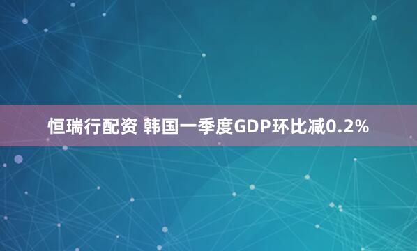 恒瑞行配资 韩国一季度GDP环比减0.2%