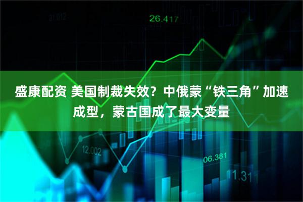 盛康配资 美国制裁失效？中俄蒙“铁三角”加速成型，蒙古国成了最大变量