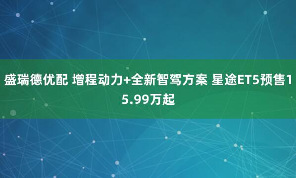 盛瑞德优配 增程动力+全新智驾方案 星途ET5预售15.99万起