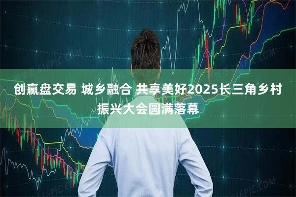 创赢盘交易 城乡融合 共享美好2025长三角乡村振兴大会圆满落幕