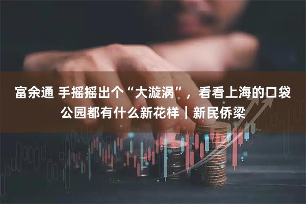 富余通 手摇摇出个“大漩涡”，看看上海的口袋公园都有什么新花样｜新民侨梁