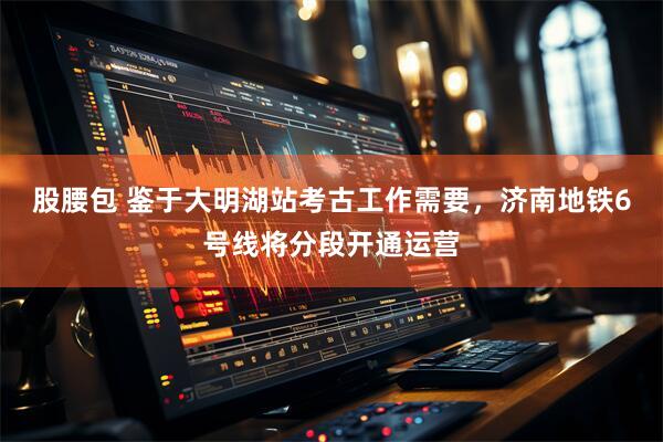 股腰包 鉴于大明湖站考古工作需要，济南地铁6号线将分段开通运营