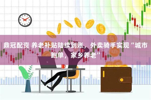 鼎冠配资 养老补贴陆续到账，外卖骑手实现“城市跑单，家乡养老”