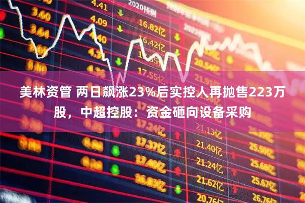 美林资管 两日飙涨23%后实控人再抛售223万股，中超控股：资金砸向设备采购