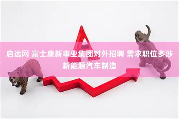 启远网 富士康新事业集团对外招聘 需求职位多涉新能源汽车制造