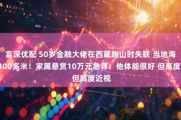 富深优配 50岁金融大佬在西藏跑山时失联 当地海拔4400多米！家属悬赏10万元急寻：他体能很好 但高度近视
