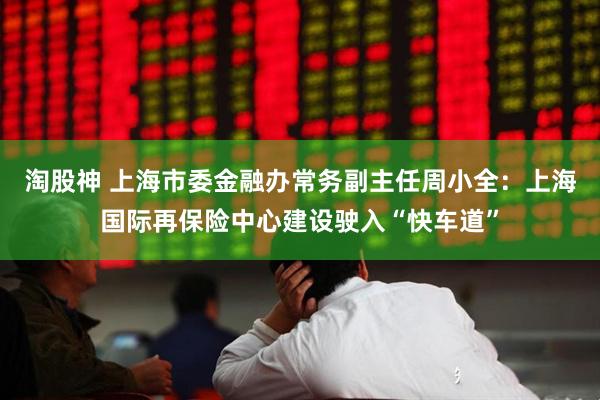 淘股神 上海市委金融办常务副主任周小全：上海国际再保险中心建设驶入“快车道”