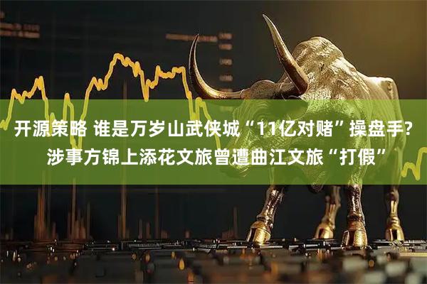 开源策略 谁是万岁山武侠城“11亿对赌”操盘手? 涉事方锦上添花文旅曾遭曲江文旅“打假”