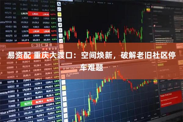 易资配 重庆大渡口：空间焕新，破解老旧社区停车难题