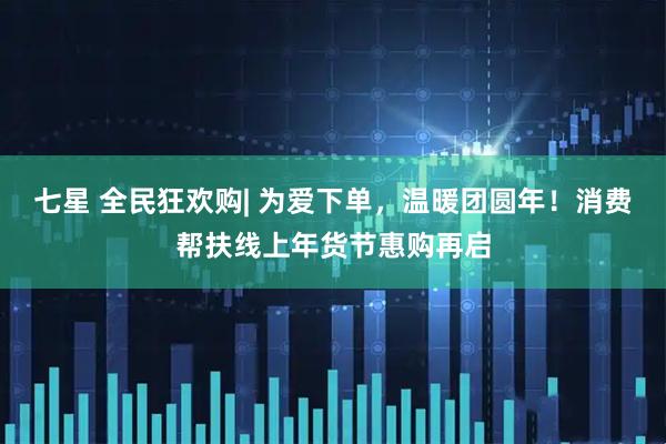 七星 全民狂欢购| 为爱下单，温暖团圆年！消费帮扶线上年货节惠购再启
