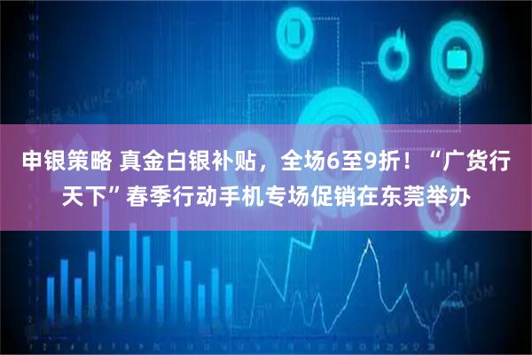 申银策略 真金白银补贴，全场6至9折！“广货行天下”春季行动手机专场促销在东莞举办