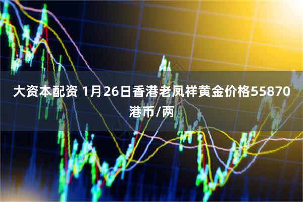 大资本配资 1月26日香港老凤祥黄金价格55870港币/两