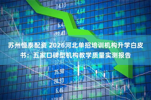 苏州恒泰配资 2026河北单招培训机构升学白皮书：五家口碑型机构教学质量实测报告