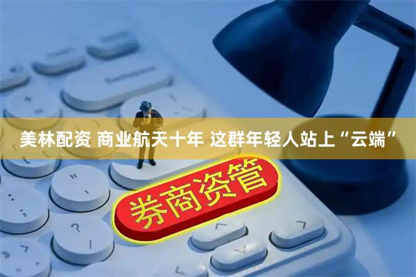 美林配资 商业航天十年 这群年轻人站上“云端”