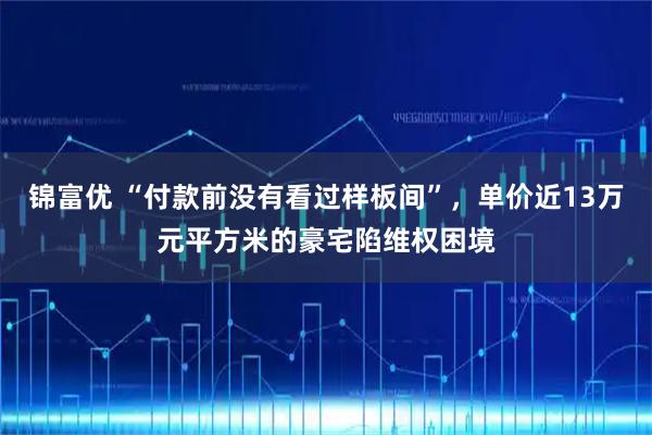 锦富优 “付款前没有看过样板间”，单价近13万元平方米的豪宅陷维权困境