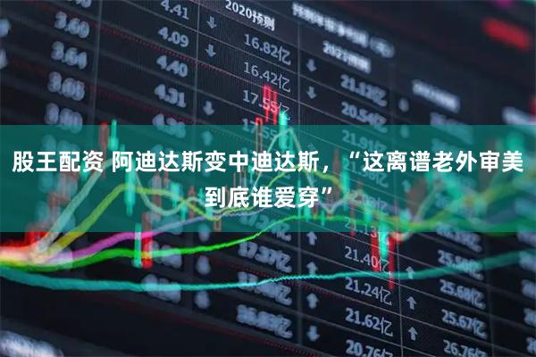 股王配资 阿迪达斯变中迪达斯，“这离谱老外审美到底谁爱穿”