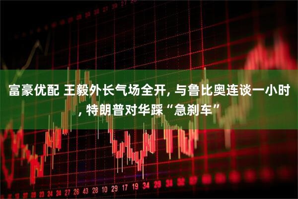 富豪优配 王毅外长气场全开, 与鲁比奥连谈一小时, 特朗普对华踩“急刹车”