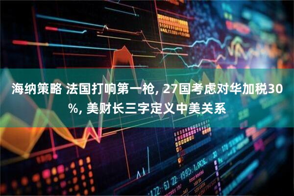 海纳策略 法国打响第一枪, 27国考虑对华加税30%, 美财长三字定义中美关系