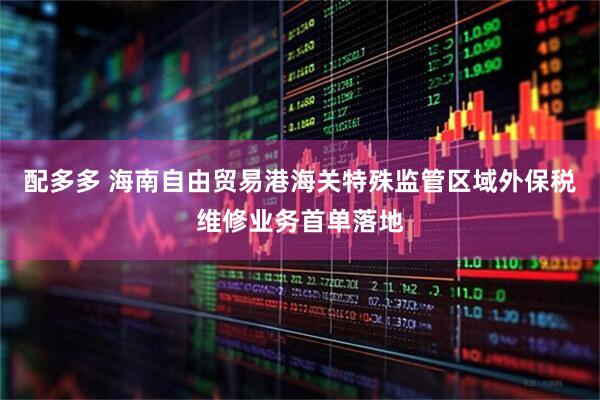 配多多 海南自由贸易港海关特殊监管区域外保税维修业务首单落地