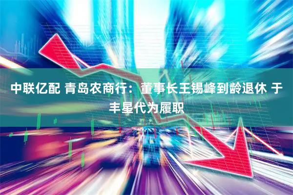 中联亿配 青岛农商行：董事长王锡峰到龄退休 于丰星代为履职