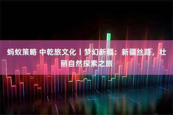 蚂蚁策略 中乾旅文化丨梦幻新疆：新疆丝路，壮丽自然探索之旅