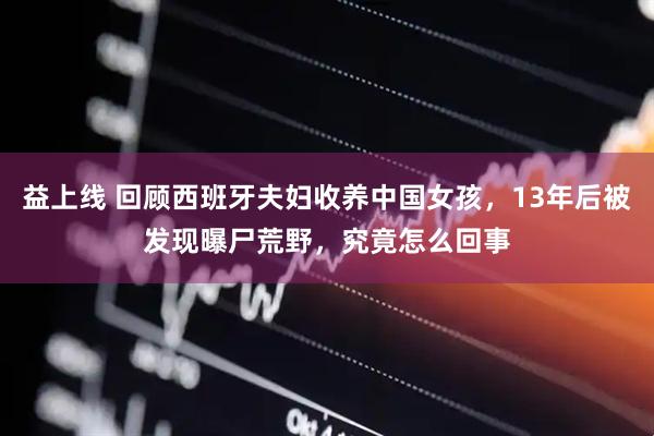 益上线 回顾西班牙夫妇收养中国女孩，13年后被发现曝尸荒野，究竟怎么回事