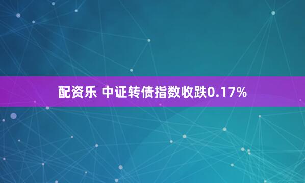 配资乐 中证转债指数收跌0.17%