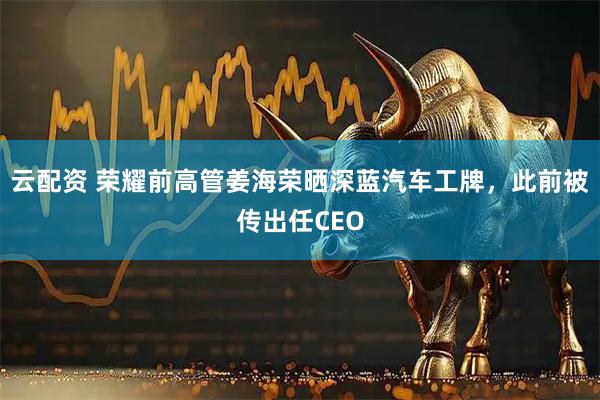 云配资 荣耀前高管姜海荣晒深蓝汽车工牌，此前被传出任CEO